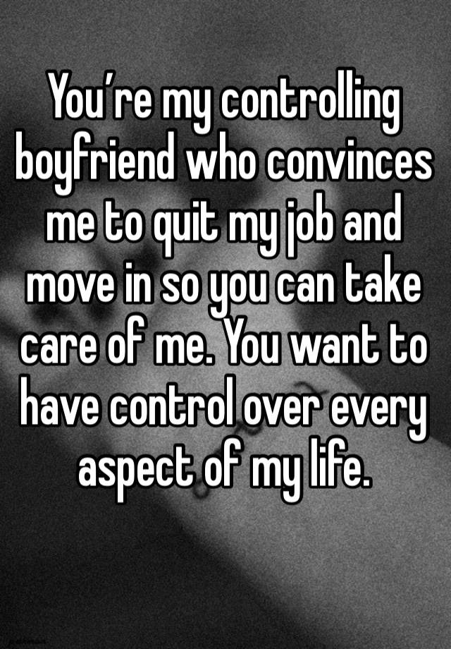 You’re my controlling boyfriend who convinces me to quit my job and move in so you can take care of me. You want to have control over every aspect of my life.