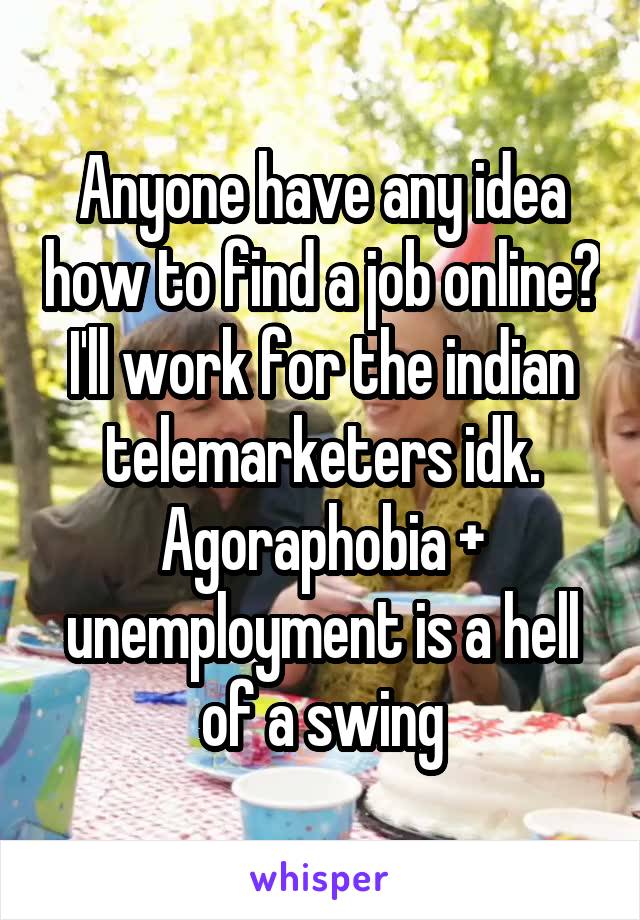 Anyone have any idea how to find a job online? I'll work for the indian telemarketers idk. Agoraphobia + unemployment is a hell of a swing