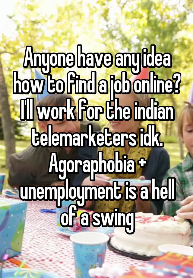 Anyone have any idea how to find a job online? I'll work for the indian telemarketers idk. Agoraphobia + unemployment is a hell of a swing