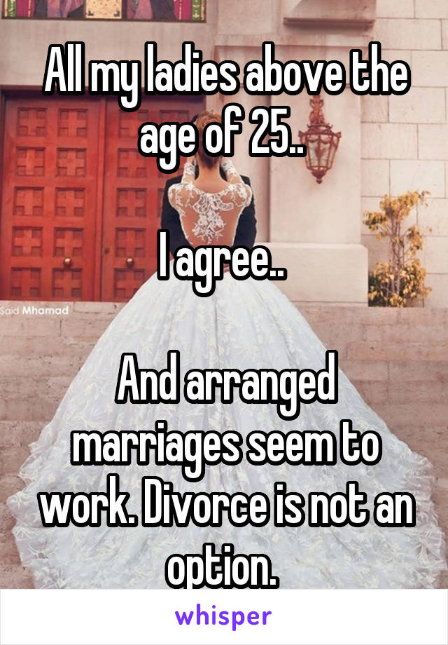 All my ladies above the age of 25.. 

I agree.. 

And arranged marriages seem to work. Divorce is not an option. 