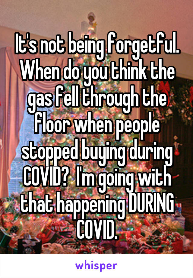 It's not being forgetful. When do you think the gas fell through the floor when people stopped buying during COVID?  I'm going with that happening DURING COVID.