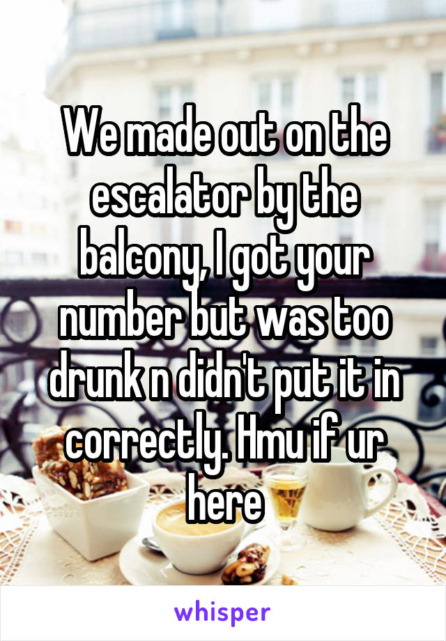 We made out on the escalator by the balcony, I got your number but was too drunk n didn't put it in correctly. Hmu if ur here