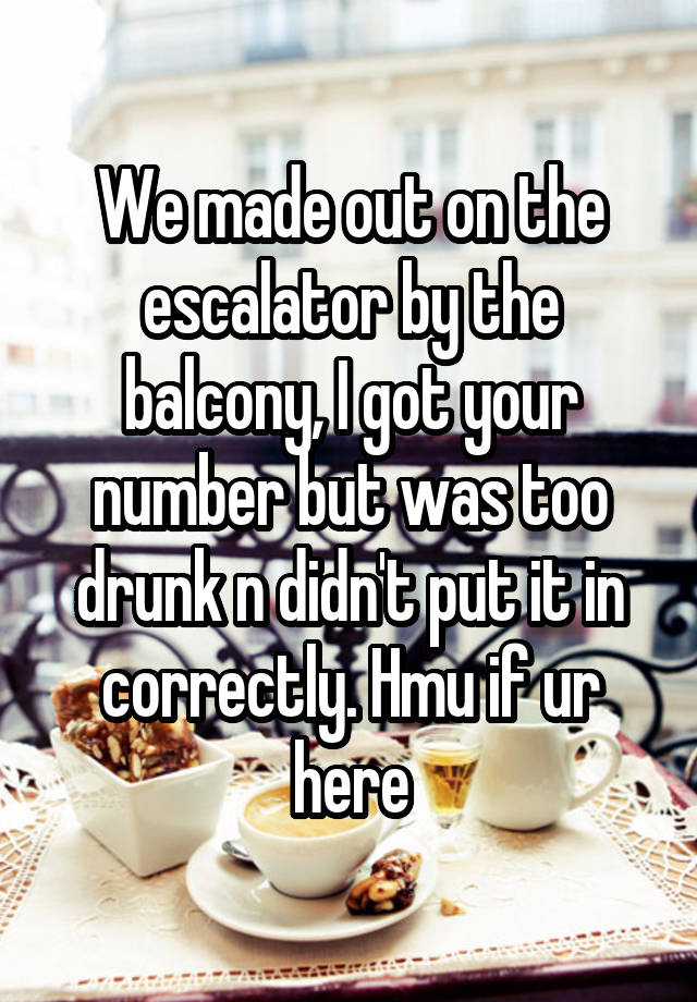 We made out on the escalator by the balcony, I got your number but was too drunk n didn't put it in correctly. Hmu if ur here