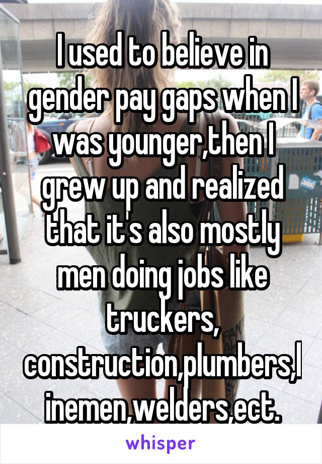 I used to believe in gender pay gaps when I was younger,then I grew up and realized that it's also mostly men doing jobs like truckers, construction,plumbers,linemen,welders,ect.