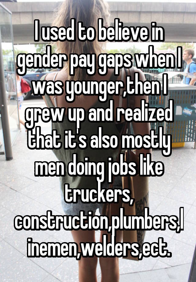 I used to believe in gender pay gaps when I was younger,then I grew up and realized that it's also mostly men doing jobs like truckers, construction,plumbers,linemen,welders,ect.