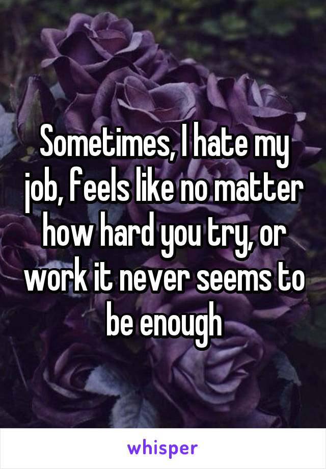 Sometimes, I hate my job, feels like no matter how hard you try, or work it never seems to be enough