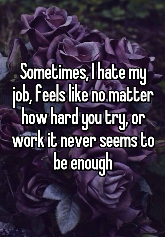 Sometimes, I hate my job, feels like no matter how hard you try, or work it never seems to be enough