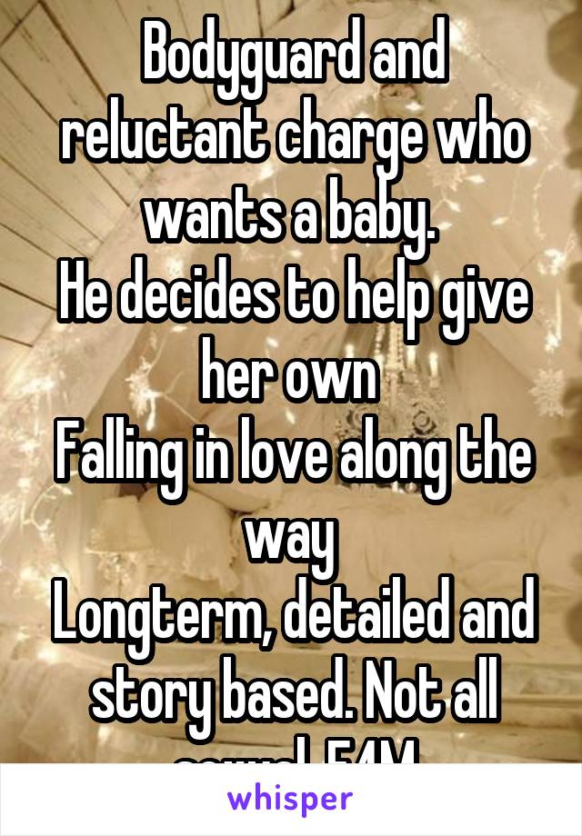 Bodyguard and reluctant charge who wants a baby. 
He decides to help give her own 
Falling in love along the way 
Longterm, detailed and story based. Not all sexual. F4M