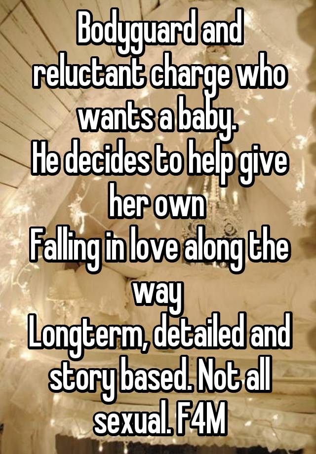 Bodyguard and reluctant charge who wants a baby. 
He decides to help give her own 
Falling in love along the way 
Longterm, detailed and story based. Not all sexual. F4M