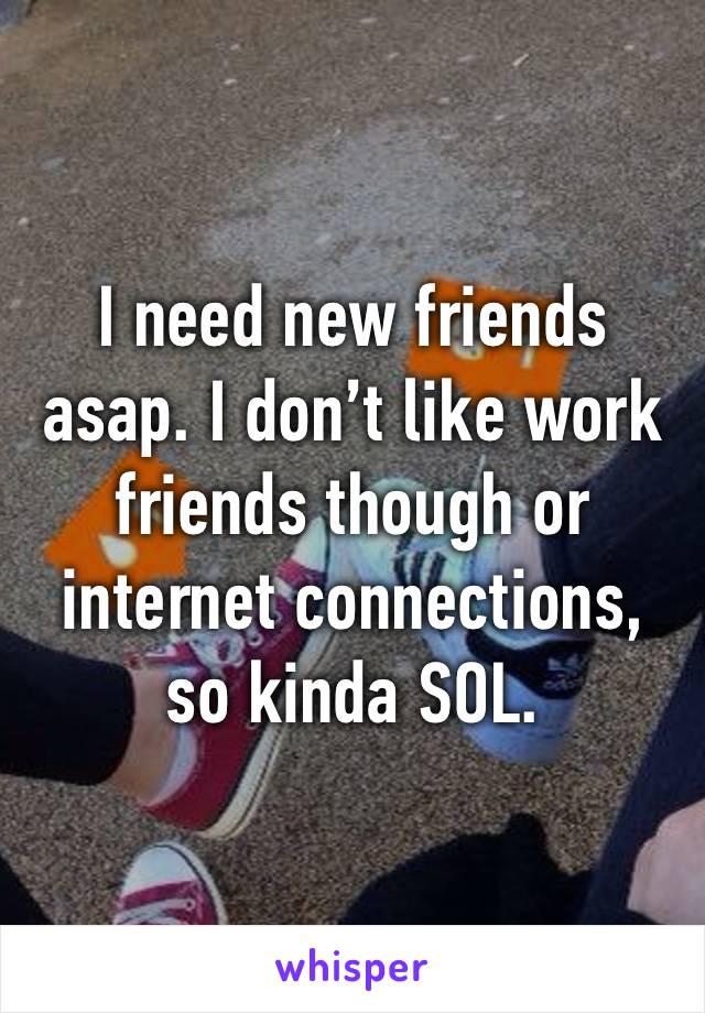 I need new friends asap. I don’t like work friends though or internet connections, so kinda SOL.
