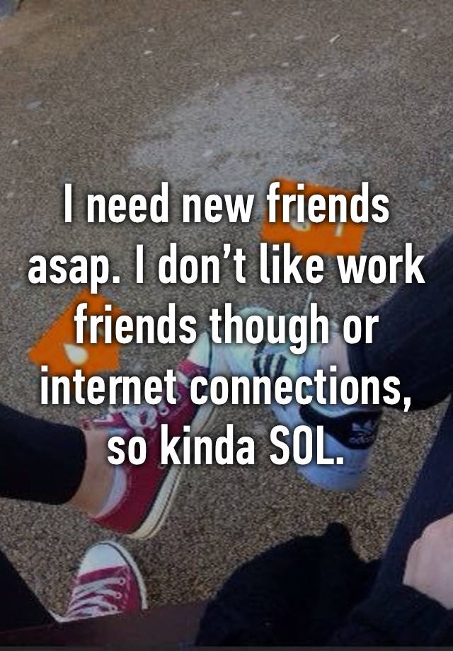 I need new friends asap. I don’t like work friends though or internet connections, so kinda SOL.