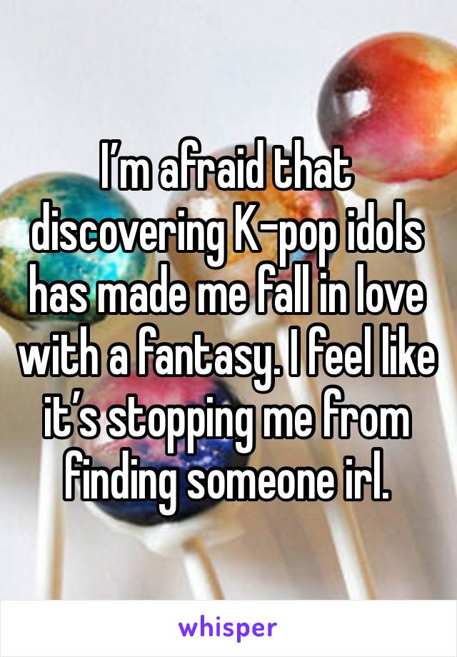 I’m afraid that discovering K-pop idols has made me fall in love with a fantasy. I feel like it’s stopping me from finding someone irl.