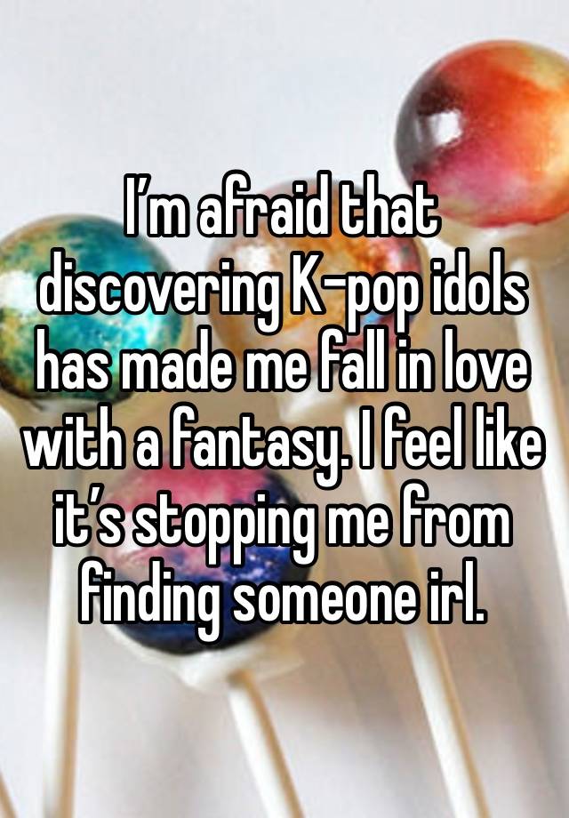 I’m afraid that discovering K-pop idols has made me fall in love with a fantasy. I feel like it’s stopping me from finding someone irl.