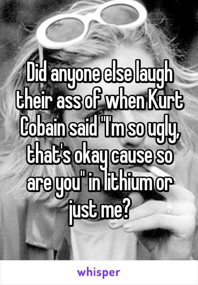 Did anyone else laugh their ass of when Kurt Cobain said "I'm so ugly, that's okay cause so are you" in lithium or just me?