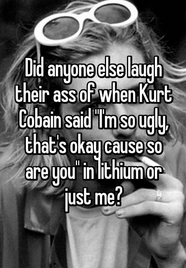 Did anyone else laugh their ass of when Kurt Cobain said "I'm so ugly, that's okay cause so are you" in lithium or just me?