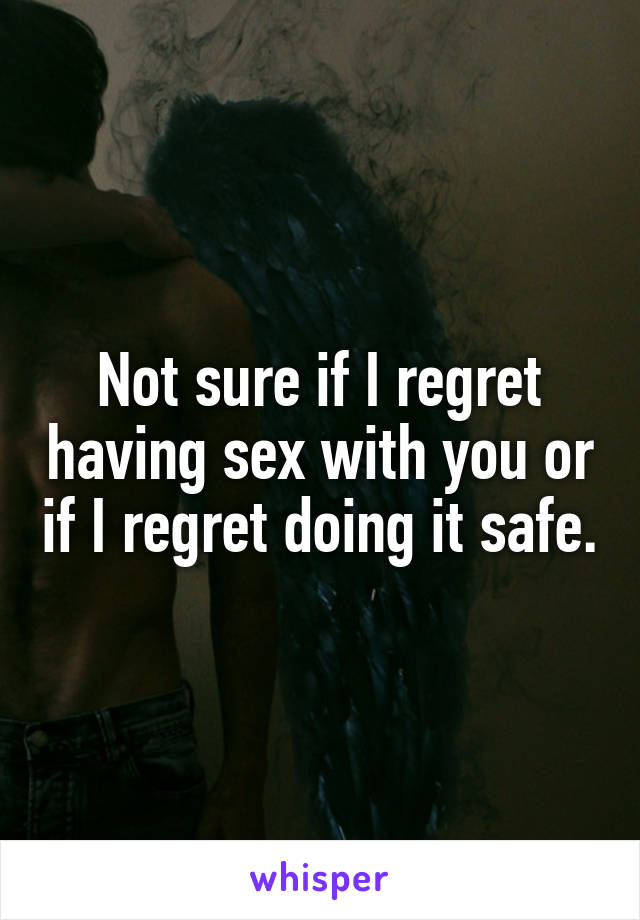 Not sure if I regret having sex with you or if I regret doing it safe.