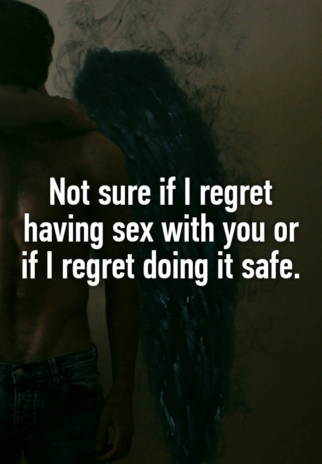 Not sure if I regret having sex with you or if I regret doing it safe.