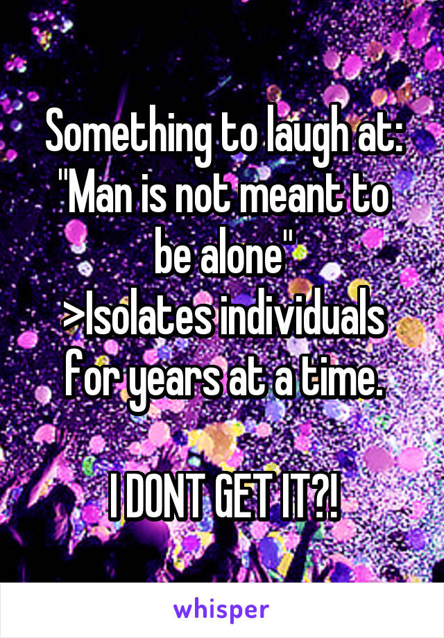 Something to laugh at:
"Man is not meant to be alone"
>Isolates individuals for years at a time.

I DONT GET IT?!