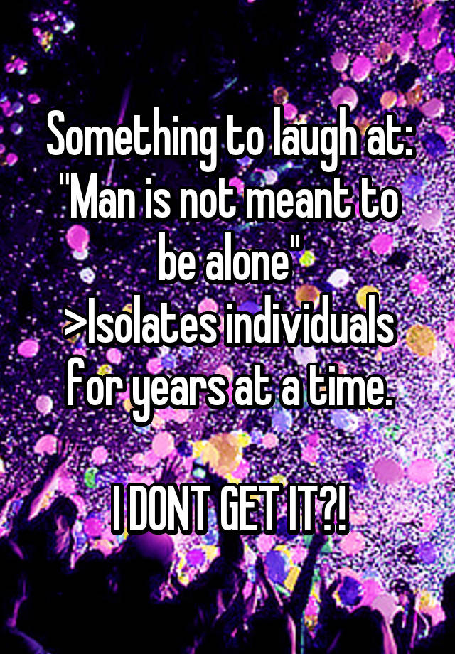 Something to laugh at:
"Man is not meant to be alone"
>Isolates individuals for years at a time.

I DONT GET IT?!