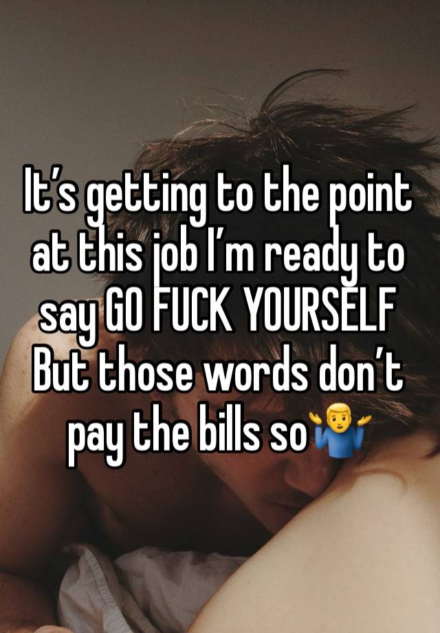 It’s getting to the point at this job I’m ready to say GO FUCK YOURSELF
But those words don’t pay the bills so🤷‍♂️