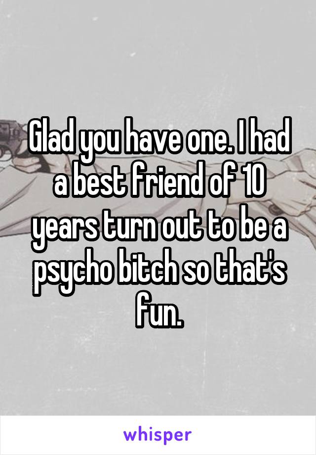 Glad you have one. I had a best friend of 10 years turn out to be a psycho bitch so that's fun.