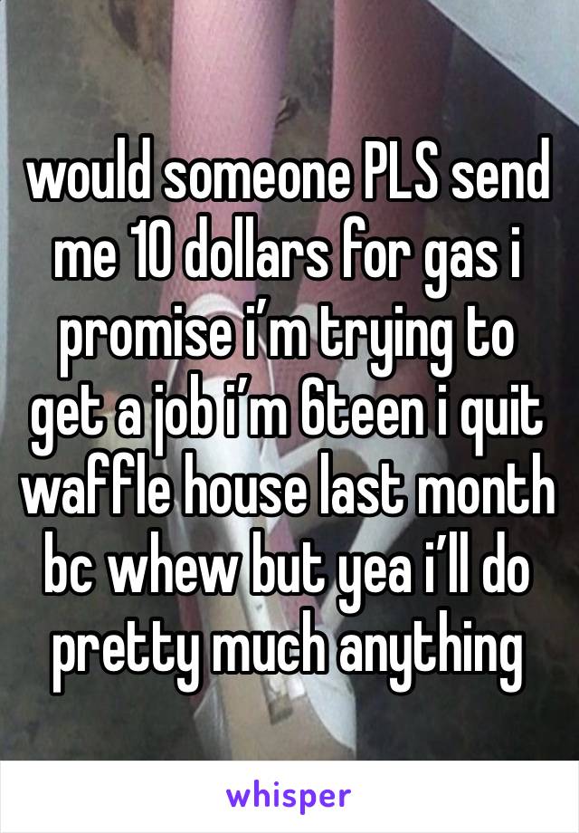 would someone PLS send me 10 dollars for gas i promise i’m trying to get a job i’m 6teen i quit waffle house last month bc whew but yea i’ll do pretty much anything 