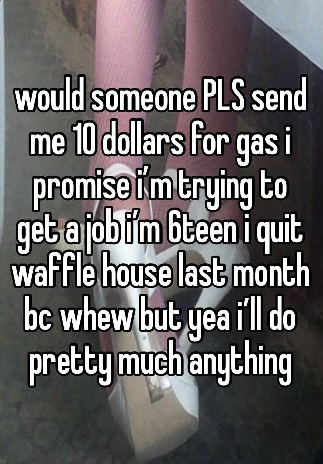 would someone PLS send me 10 dollars for gas i promise i’m trying to get a job i’m 6teen i quit waffle house last month bc whew but yea i’ll do pretty much anything 