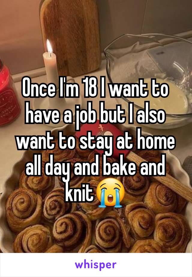 Once I'm 18 I want to have a job but I also want to stay at home all day and bake and knit😭