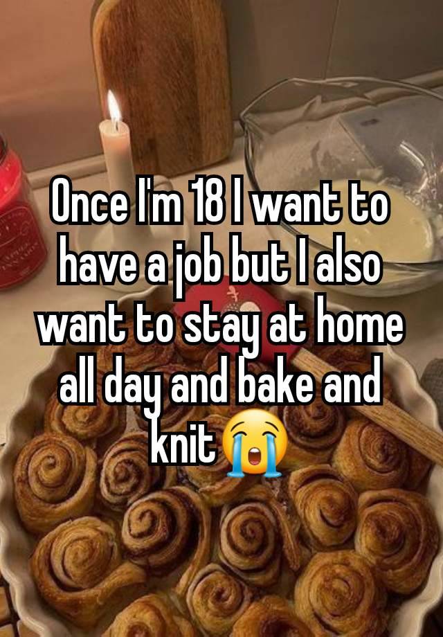 Once I'm 18 I want to have a job but I also want to stay at home all day and bake and knit😭