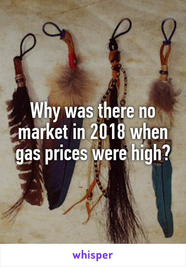 Why was there no market in 2018 when gas prices were high?