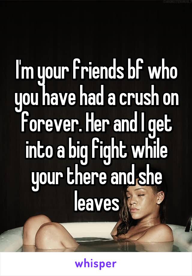 I'm your friends bf who you have had a crush on forever. Her and I get into a big fight while your there and she leaves