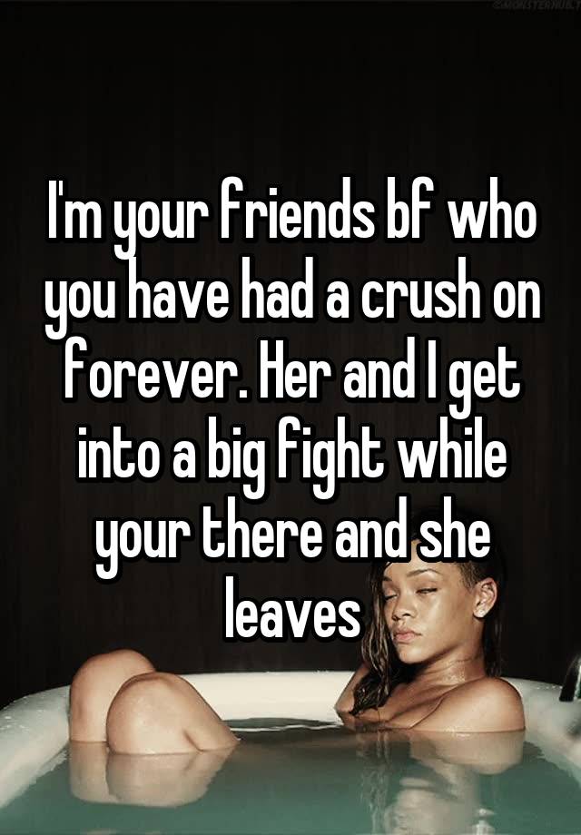 I'm your friends bf who you have had a crush on forever. Her and I get into a big fight while your there and she leaves