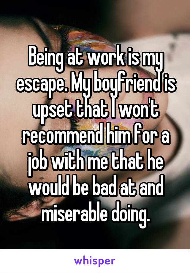 Being at work is my escape. My boyfriend is upset that I won't recommend him for a job with me that he would be bad at and miserable doing.