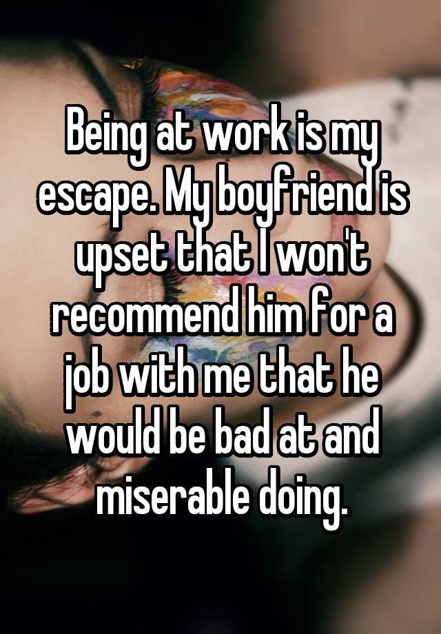 Being at work is my escape. My boyfriend is upset that I won't recommend him for a job with me that he would be bad at and miserable doing.