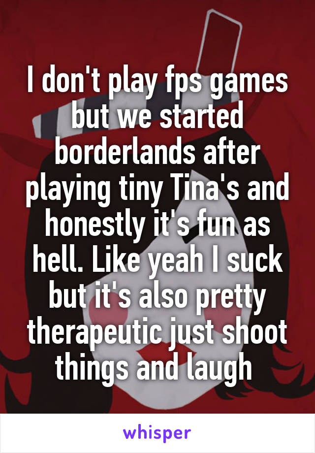 I don't play fps games but we started borderlands after playing tiny Tina's and honestly it's fun as hell. Like yeah I suck but it's also pretty therapeutic just shoot things and laugh 