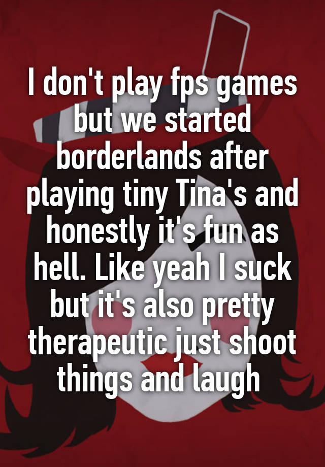 I don't play fps games but we started borderlands after playing tiny Tina's and honestly it's fun as hell. Like yeah I suck but it's also pretty therapeutic just shoot things and laugh 