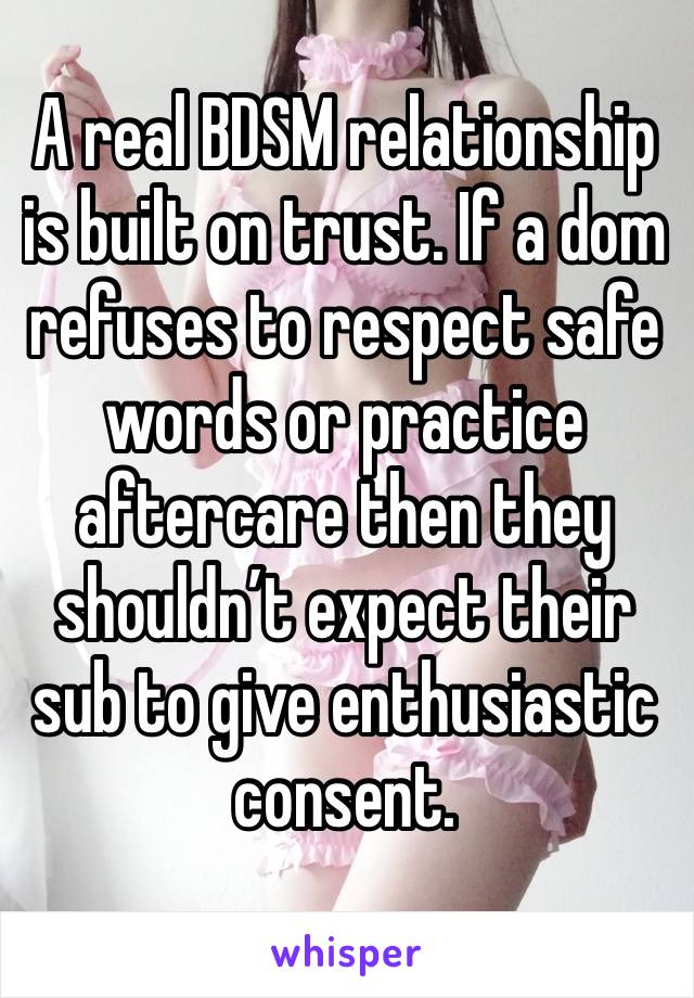 A real BDSM relationship is built on trust. If a dom refuses to respect safe words or practice aftercare then they shouldn’t expect their sub to give enthusiastic consent. 