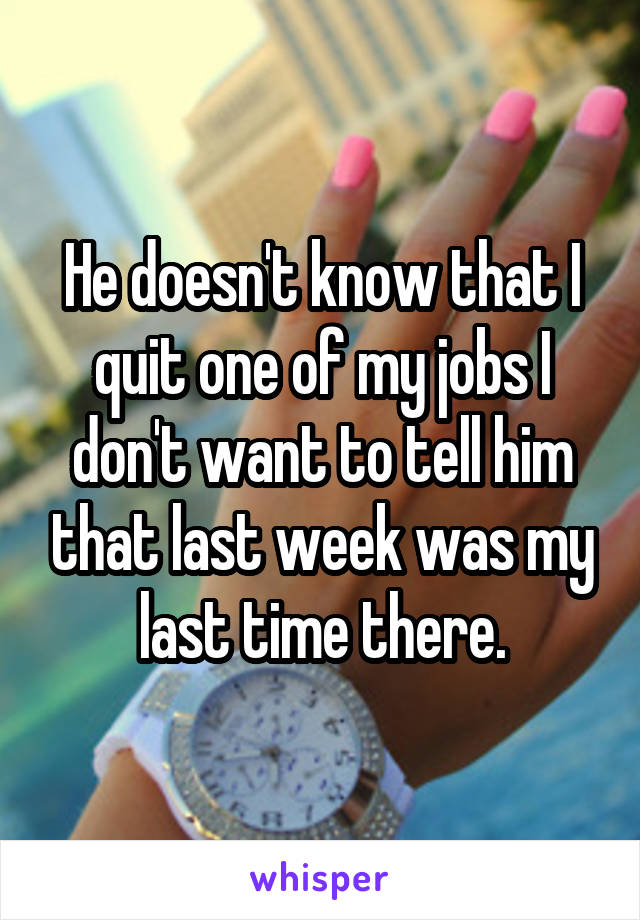 He doesn't know that I quit one of my jobs I don't want to tell him that last week was my last time there.