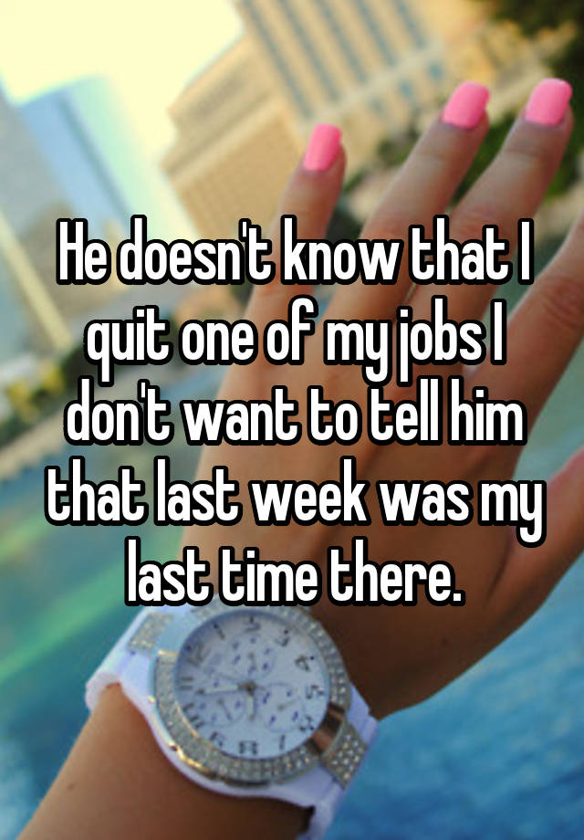 He doesn't know that I quit one of my jobs I don't want to tell him that last week was my last time there.