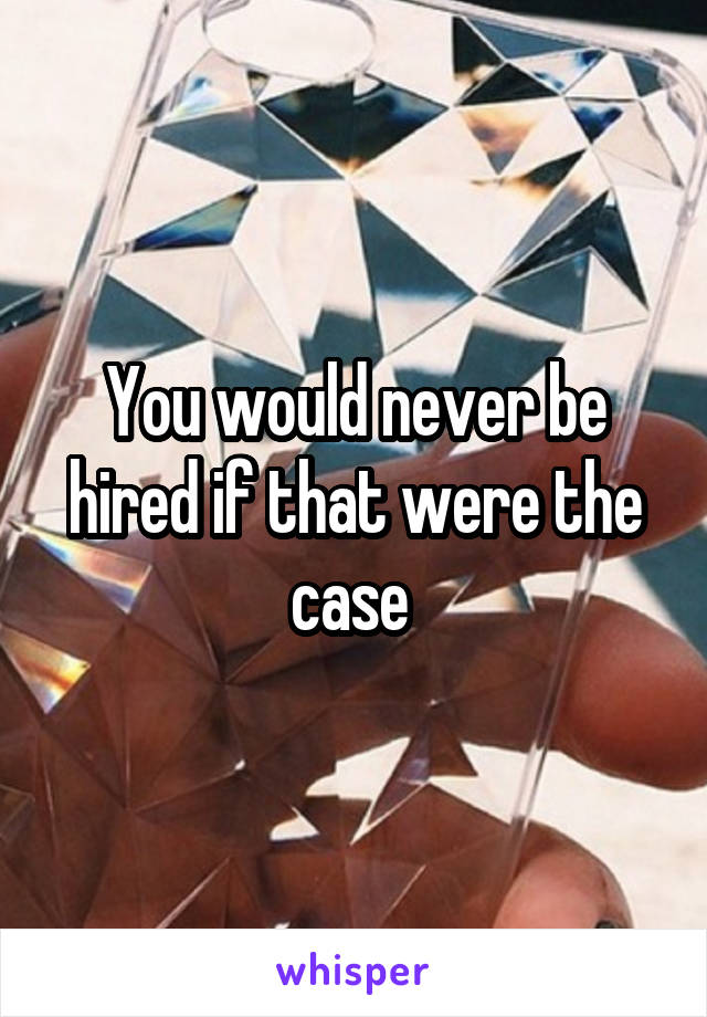 You would never be hired if that were the case 