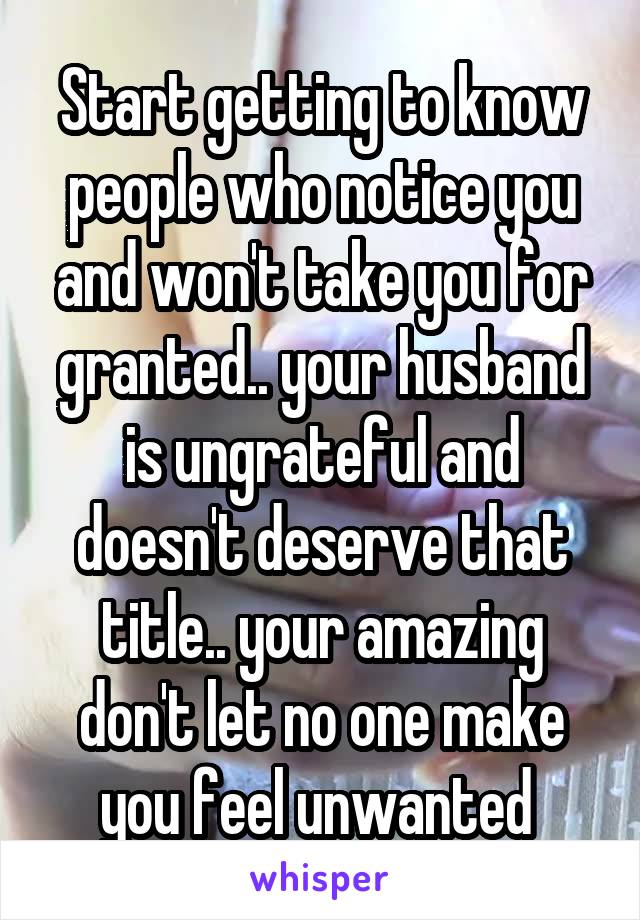 Start getting to know people who notice you and won't take you for granted.. your husband is ungrateful and doesn't deserve that title.. your amazing don't let no one make you feel unwanted 