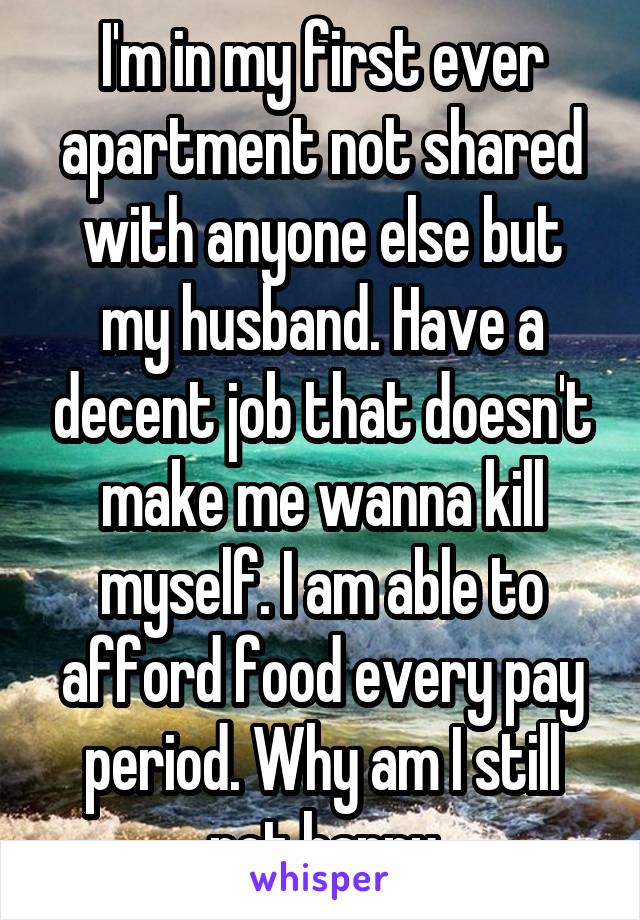 I'm in my first ever apartment not shared with anyone else but my husband. Have a decent job that doesn't make me wanna kill myself. I am able to afford food every pay period. Why am I still not happy