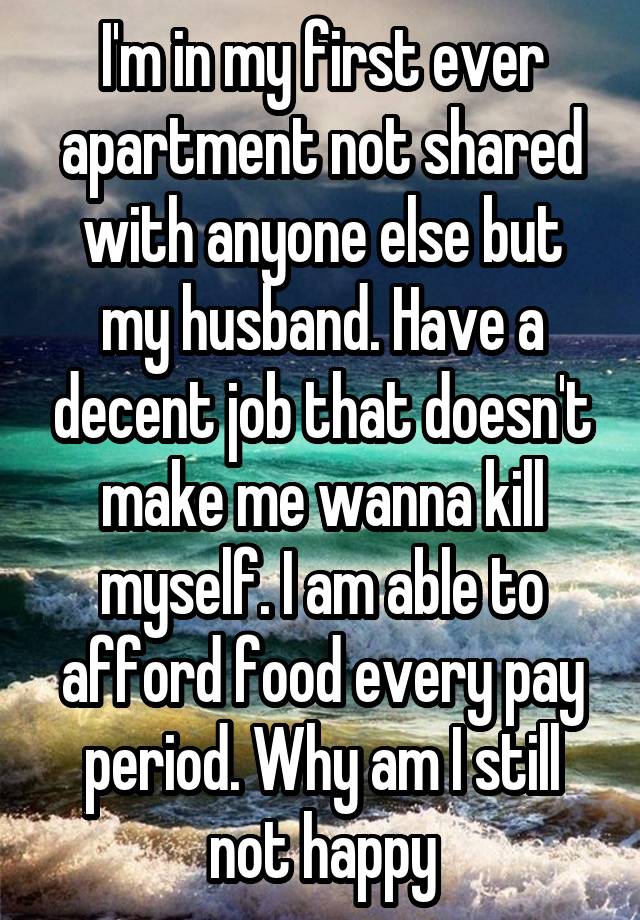 I'm in my first ever apartment not shared with anyone else but my husband. Have a decent job that doesn't make me wanna kill myself. I am able to afford food every pay period. Why am I still not happy