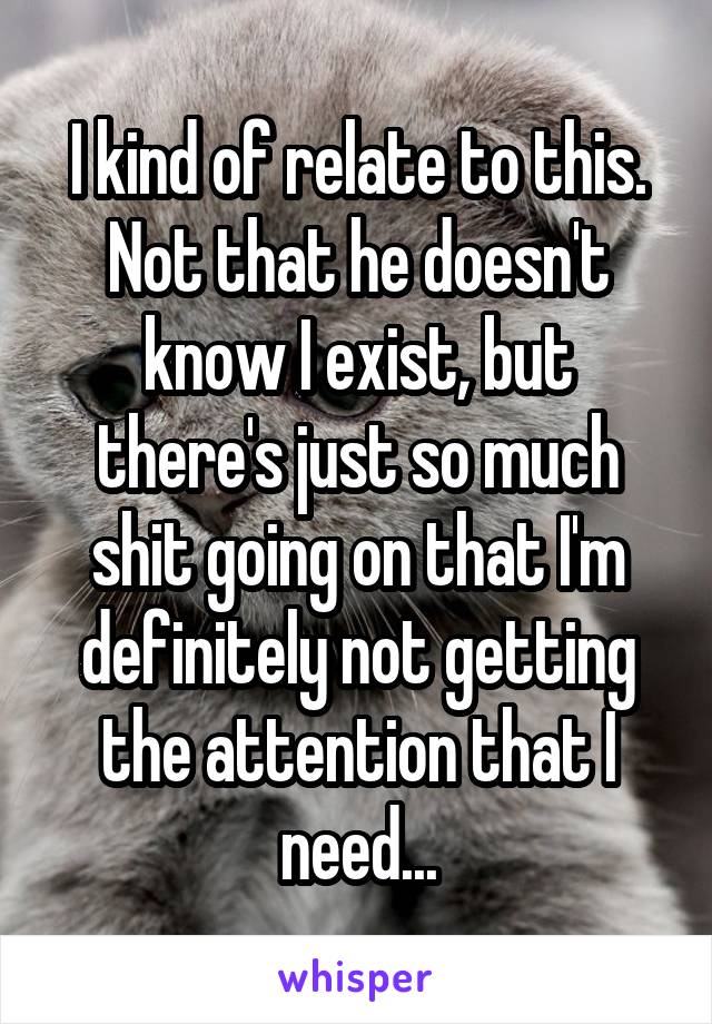 I kind of relate to this.
Not that he doesn't know I exist, but there's just so much shit going on that I'm definitely not getting the attention that I need...