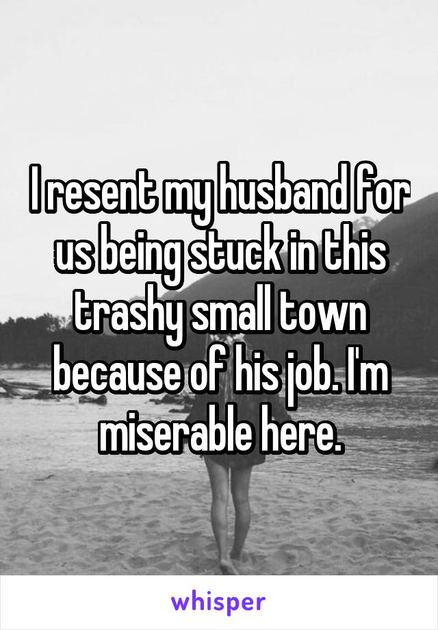 I resent my husband for us being stuck in this trashy small town because of his job. I'm miserable here.