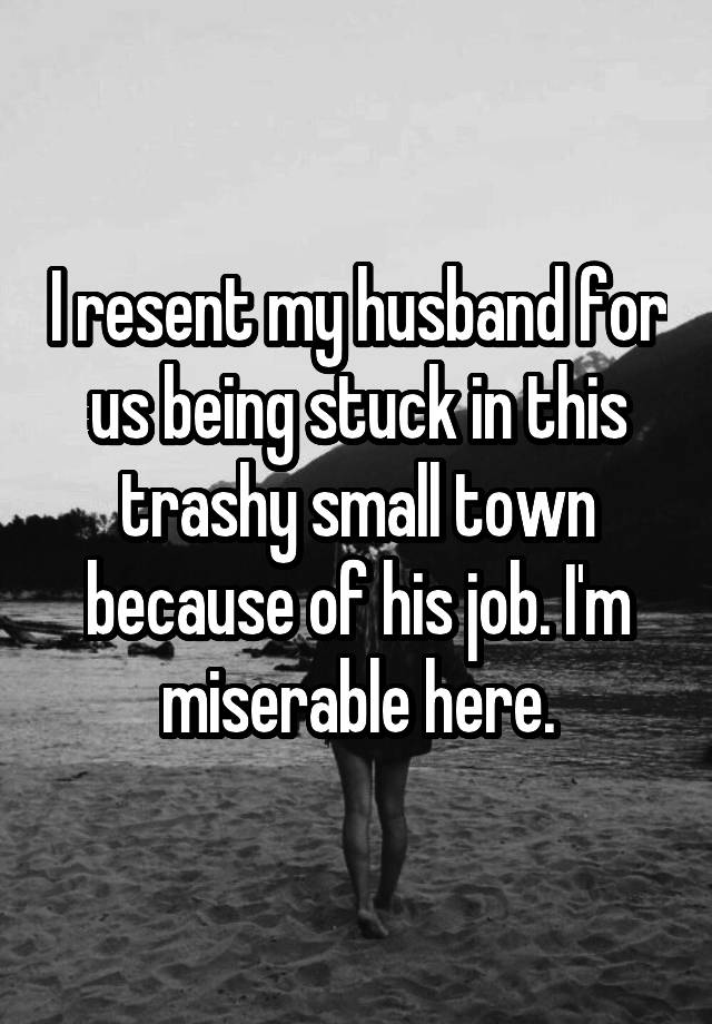 I resent my husband for us being stuck in this trashy small town because of his job. I'm miserable here.