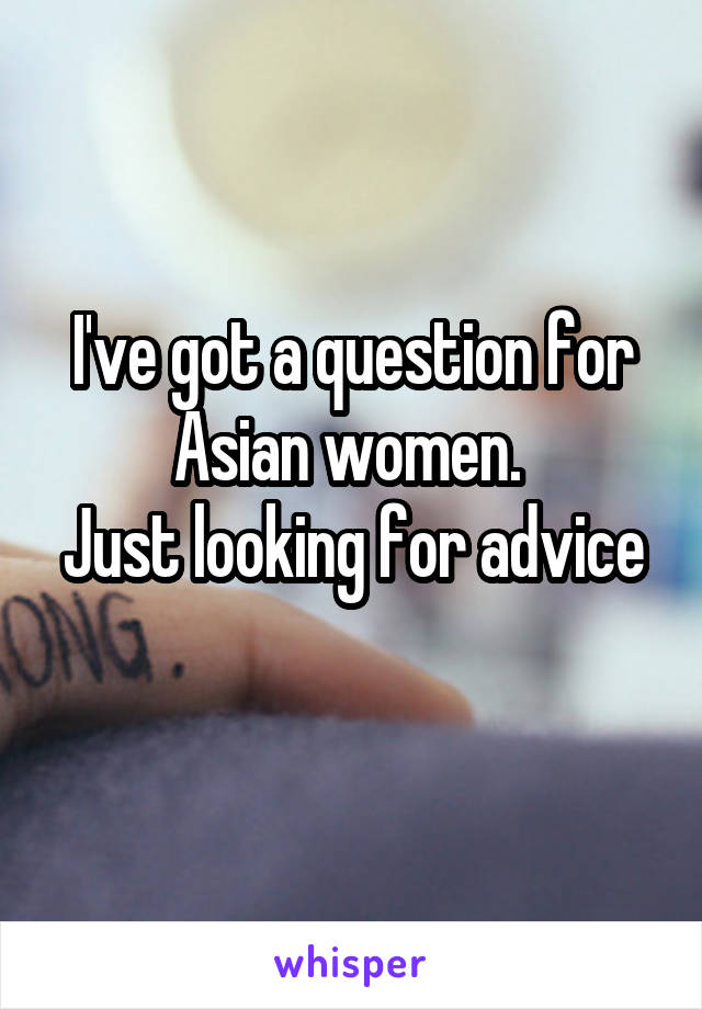 I've got a question for Asian women. 
Just looking for advice 