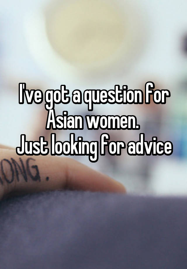 I've got a question for Asian women. 
Just looking for advice 