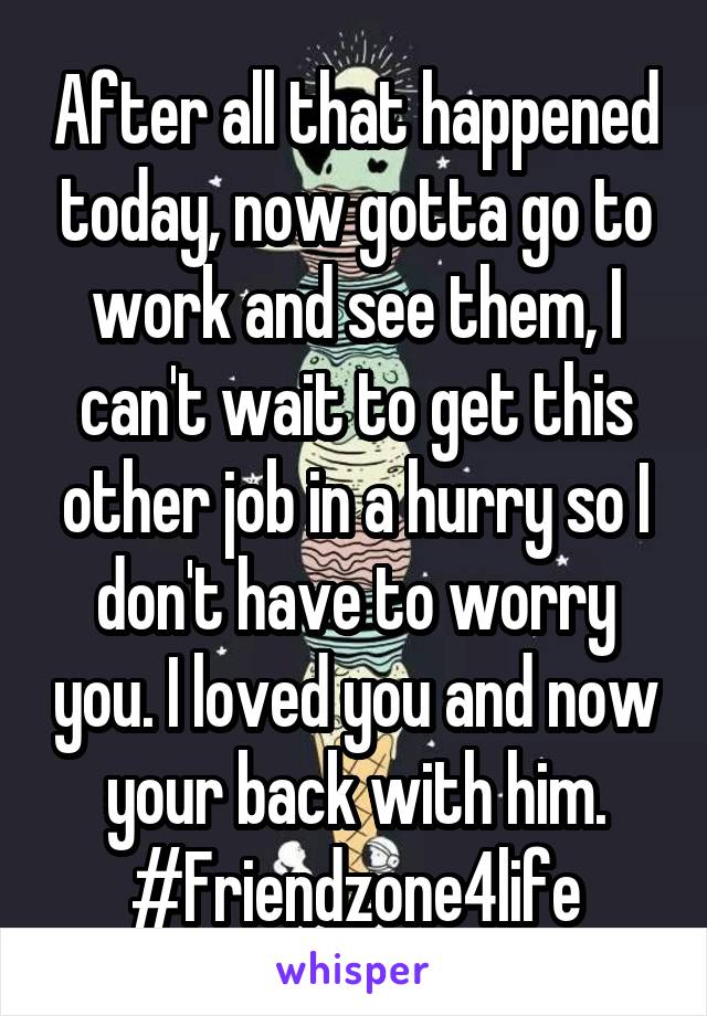 After all that happened today, now gotta go to work and see them, I can't wait to get this other job in a hurry so I don't have to worry you. I loved you and now your back with him.
#Friendzone4life