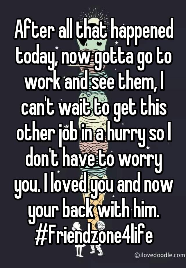 After all that happened today, now gotta go to work and see them, I can't wait to get this other job in a hurry so I don't have to worry you. I loved you and now your back with him.
#Friendzone4life